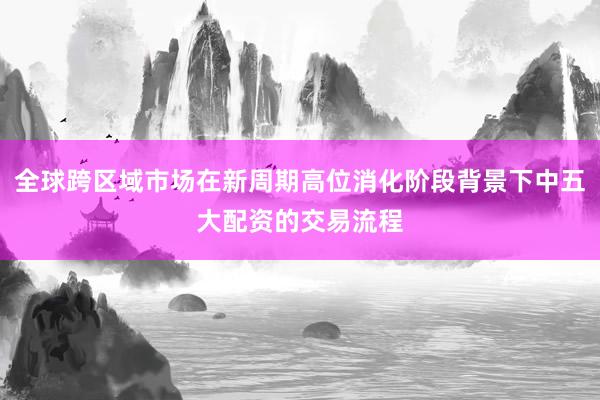 全球跨区域市场在新周期高位消化阶段背景下中五大配资的交易流程