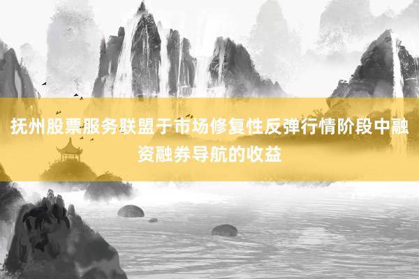 抚州股票服务联盟于市场修复性反弹行情阶段中融资融券导航的收益
