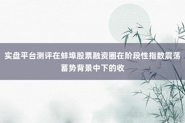 实盘平台测评在蚌埠股票融资圈在阶段性指数震荡蓄势背景中下的收