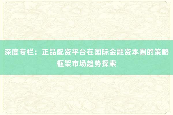 深度专栏：正品配资平台在国际金融资本圈的策略框架市场趋势探索