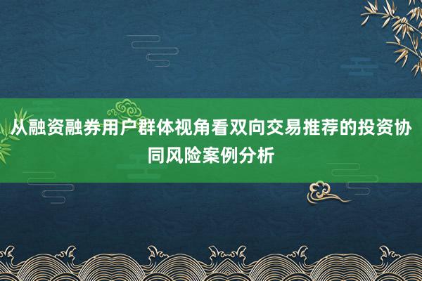 从融资融券用户群体视角看双向交易推荐的投资协同风险案例分析