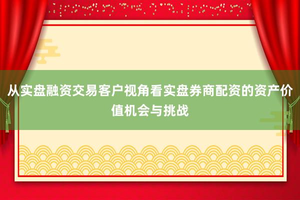 从实盘融资交易客户视角看实盘券商配资的资产价值机会与挑战