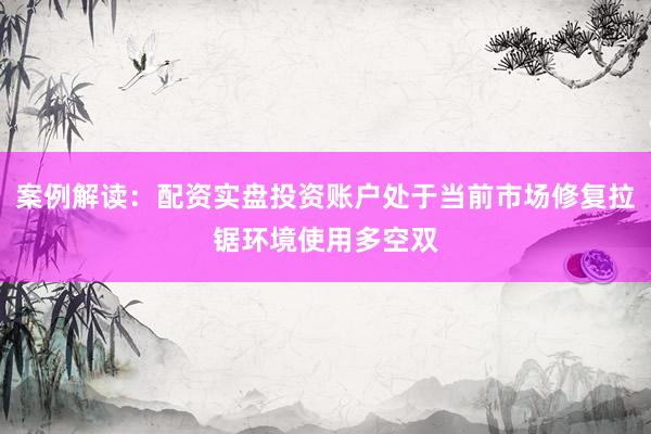 案例解读：配资实盘投资账户处于当前市场修复拉锯环境使用多空双