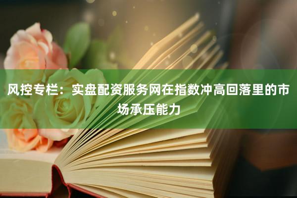 风控专栏：实盘配资服务网在指数冲高回落里的市场承压能力