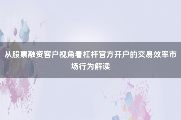 从股票融资客户视角看杠杆官方开户的交易效率市场行为解读
