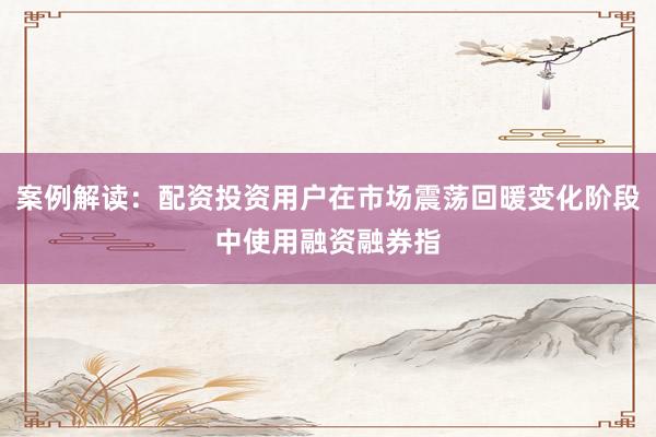 案例解读：配资投资用户在市场震荡回暖变化阶段中使用融资融券指