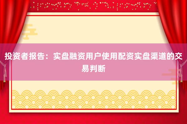 投资者报告：实盘融资用户使用配资实盘渠道的交易判断
