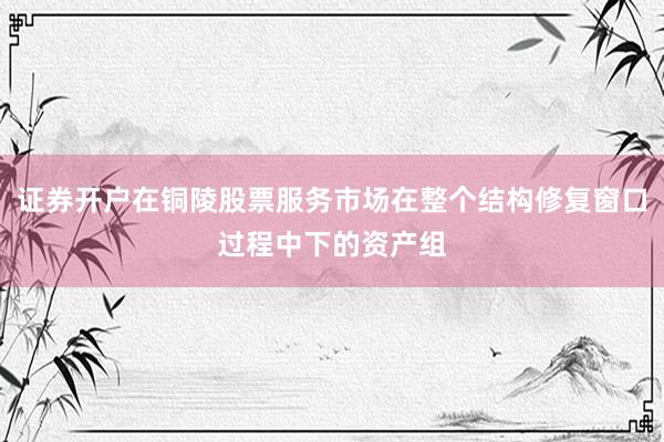 证券开户在铜陵股票服务市场在整个结构修复窗口过程中下的资产组
