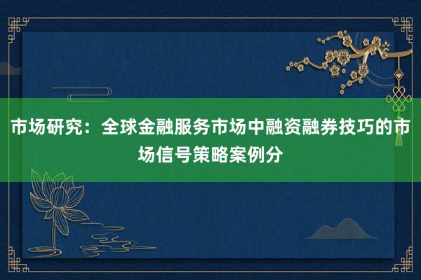市场研究：全球金融服务市场中融资融券技巧的市场信号策略案例分
