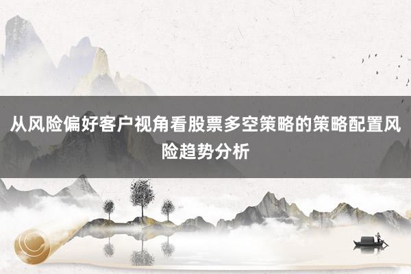 从风险偏好客户视角看股票多空策略的策略配置风险趋势分析