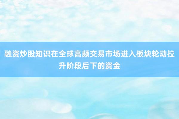 融资炒股知识在全球高频交易市场进入板块轮动拉升阶段后下的资金