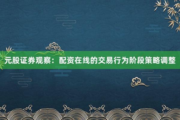 元股证券观察：配资在线的交易行为阶段策略调整