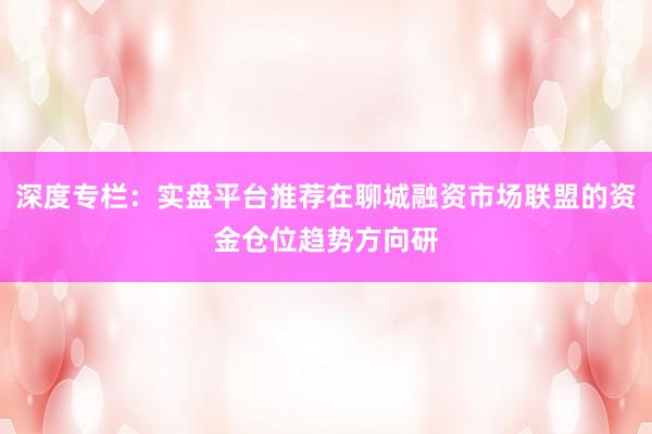 深度专栏：实盘平台推荐在聊城融资市场联盟的资金仓位趋势方向研