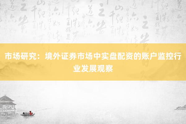 市场研究：境外证券市场中实盘配资的账户监控行业发展观察