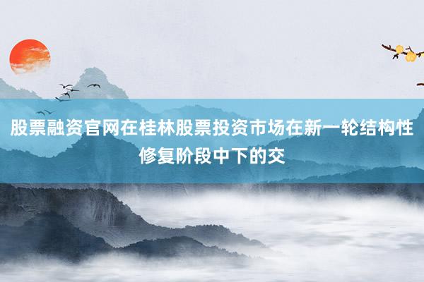 股票融资官网在桂林股票投资市场在新一轮结构性修复阶段中下的交