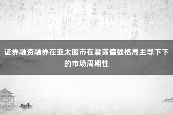 证券融资融券在亚太股市在震荡偏强格局主导下下的市场周期性