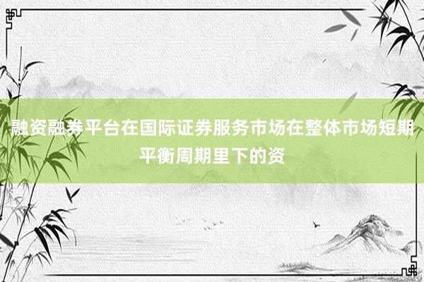融资融券平台在国际证券服务市场在整体市场短期平衡周期里下的资