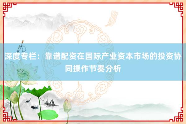 深度专栏：靠谱配资在国际产业资本市场的投资协同操作节奏分析