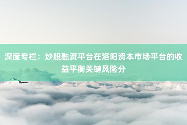 深度专栏：炒股融资平台在洛阳资本市场平台的收益平衡关键风险分