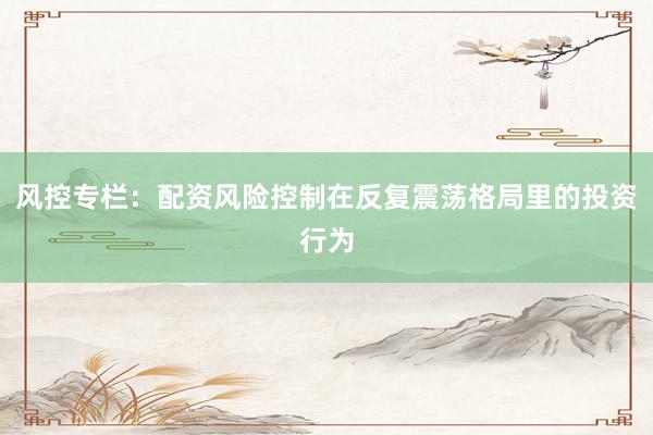 风控专栏：配资风险控制在反复震荡格局里的投资行为