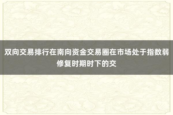 双向交易排行在南向资金交易圈在市场处于指数弱修复时期时下的交