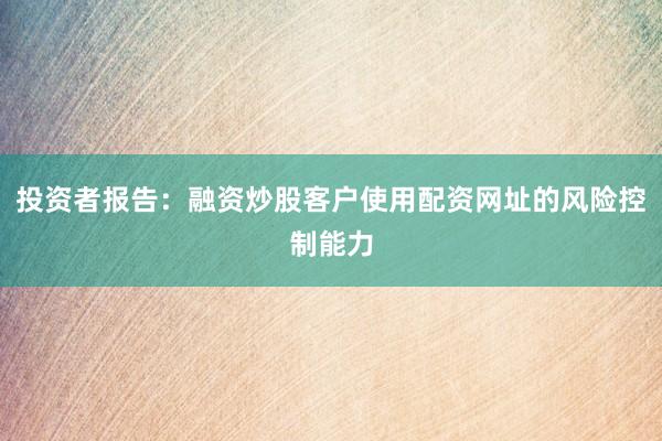投资者报告：融资炒股客户使用配资网址的风险控制能力