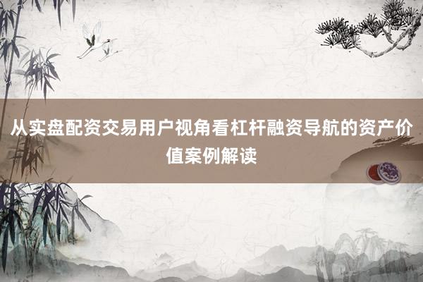 从实盘配资交易用户视角看杠杆融资导航的资产价值案例解读