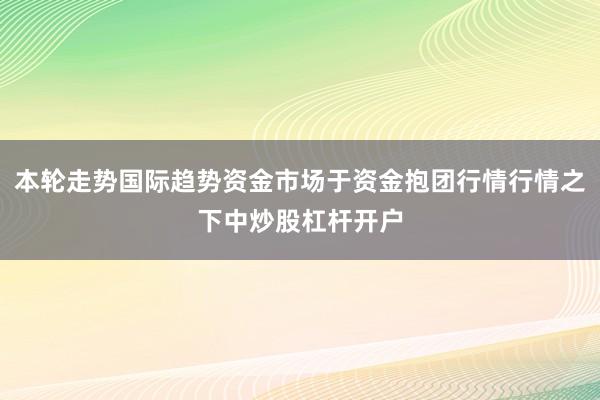 本轮走势国际趋势资金市场于资金抱团行情行情之下中炒股杠杆开户