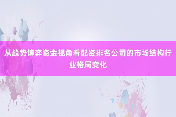 从趋势博弈资金视角看配资排名公司的市场结构行业格局变化