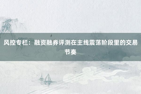 风控专栏：融资融券评测在主线震荡阶段里的交易节奏