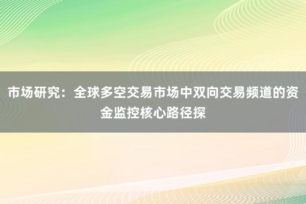 市场研究：全球多空交易市场中双向交易频道的资金监控核心路径探