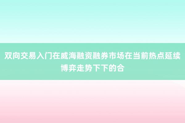 双向交易入门在威海融资融券市场在当前热点延续博弈走势下下的合