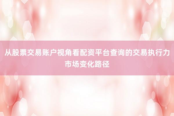 从股票交易账户视角看配资平台查询的交易执行力市场变化路径