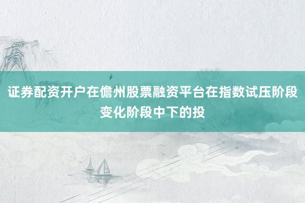 证券配资开户在儋州股票融资平台在指数试压阶段变化阶段中下的投