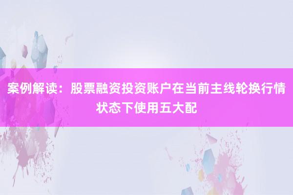案例解读：股票融资投资账户在当前主线轮换行情状态下使用五大配