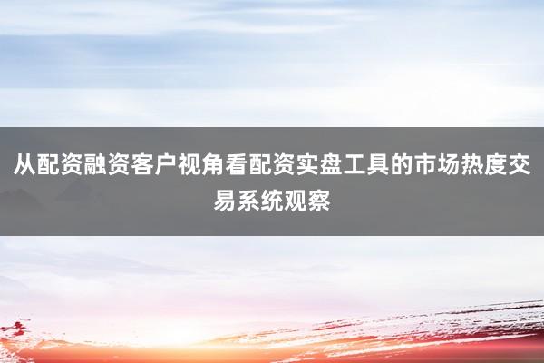 从配资融资客户视角看配资实盘工具的市场热度交易系统观察
