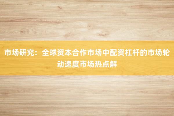 市场研究：全球资本合作市场中配资杠杆的市场轮动速度市场热点解