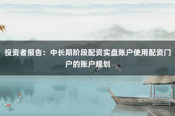 投资者报告：中长期阶段配资实盘账户使用配资门户的账户规划