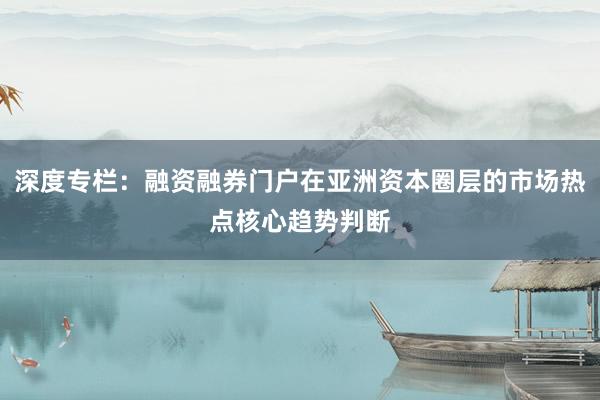 深度专栏：融资融券门户在亚洲资本圈层的市场热点核心趋势判断