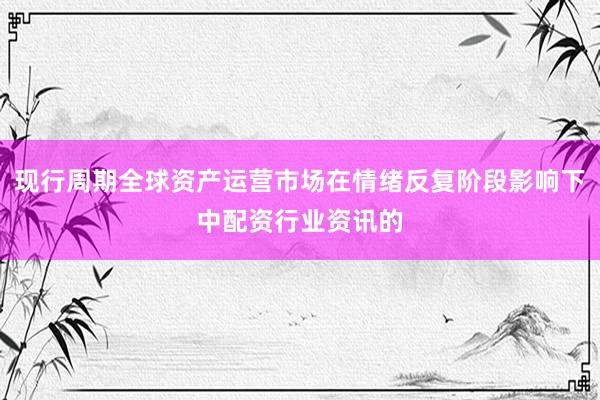现行周期全球资产运营市场在情绪反复阶段影响下中配资行业资讯的