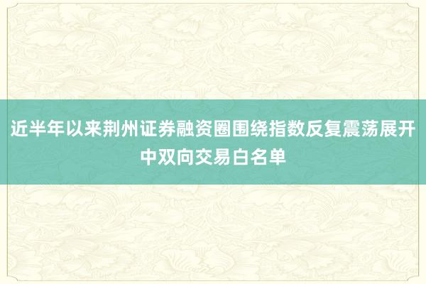 近半年以来荆州证券融资圈围绕指数反复震荡展开中双向交易白名单