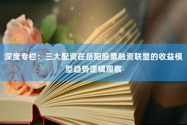 深度专栏：三大配资在岳阳股票融资联盟的收益模型趋势逻辑观察