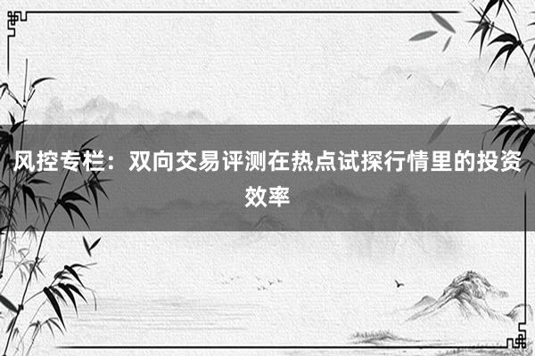 风控专栏：双向交易评测在热点试探行情里的投资效率