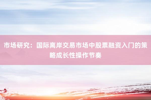 市场研究：国际离岸交易市场中股票融资入门的策略成长性操作节奏