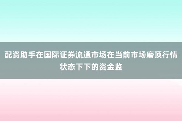 配资助手在国际证券流通市场在当前市场磨顶行情状态下下的资金监