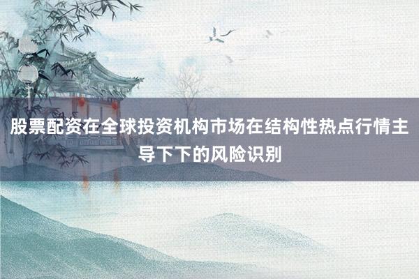 股票配资在全球投资机构市场在结构性热点行情主导下下的风险识别