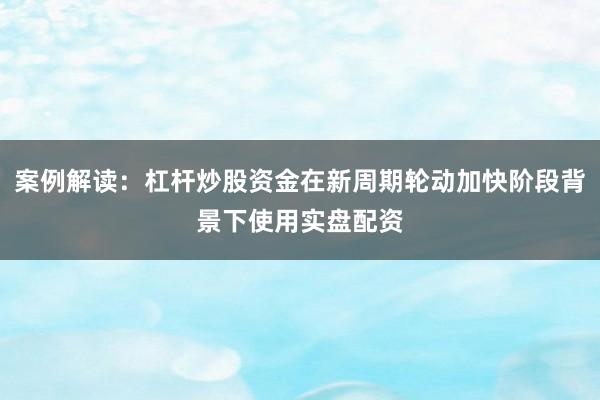 案例解读：杠杆炒股资金在新周期轮动加快阶段背景下使用实盘配资