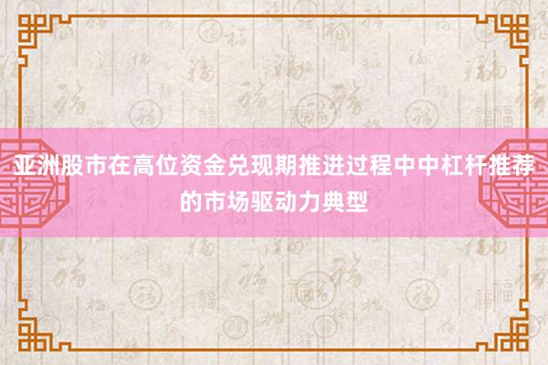 亚洲股市在高位资金兑现期推进过程中中杠杆推荐的市场驱动力典型