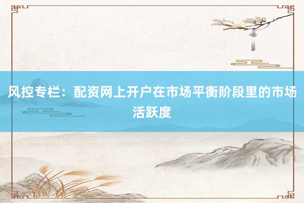 风控专栏：配资网上开户在市场平衡阶段里的市场活跃度
