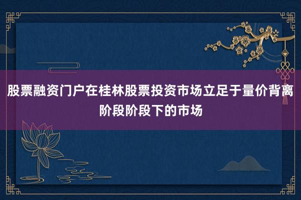 股票融资门户在桂林股票投资市场立足于量价背离阶段阶段下的市场